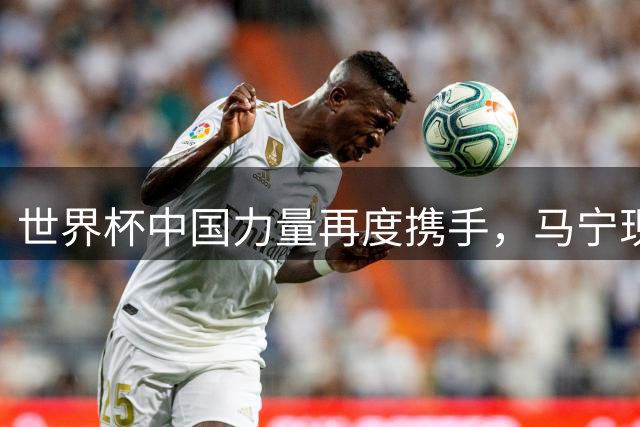 世界杯中国力量再度携手，马宁现身海信活动分享故事