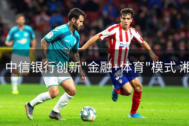中信银行创新"金融+体育"模式 湘超赛事IP升级打造消费新场景
