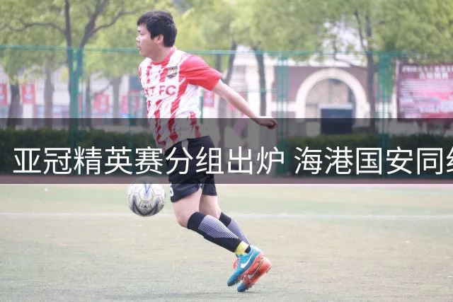亚冠精英赛分组出炉 海港国安同组对手互换主客场