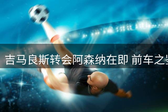 吉马良斯转会阿森纳在即 前车之鉴能否避免重蹈覆辙？