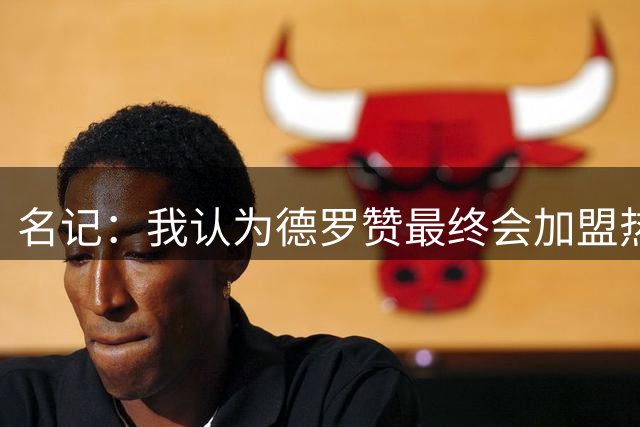 名记：我认为德罗赞最终会加盟热火 他能成为替补阵容的绝对核心