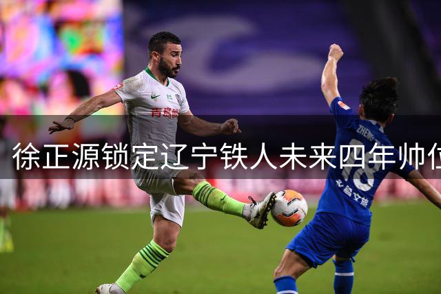 徐正源锁定辽宁铁人未来四年帅位 3+1合同彰显信任