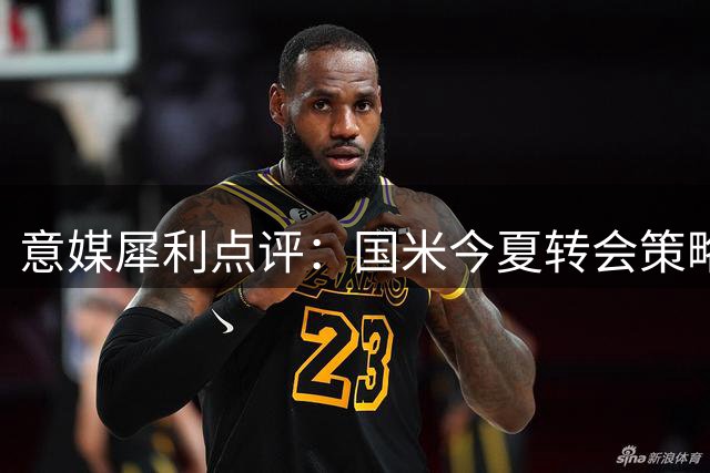 意媒犀利点评：国米今夏转会策略遭质疑 盈利后引援力度不足