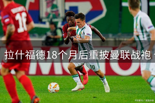 拉什福德18个月后重披曼联战袍 卡林顿基地上演暖心回归