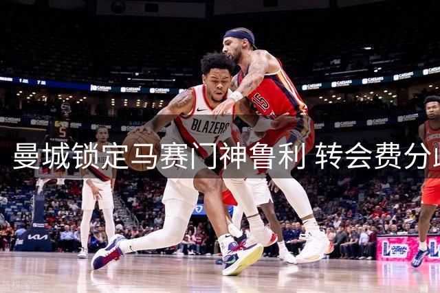 曼城锁定马赛门神鲁利 转会费分歧成最后障碍