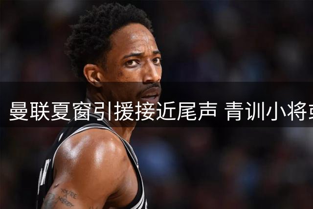 曼联夏窗引援接近尾声 青训小将或成财政平衡筹码