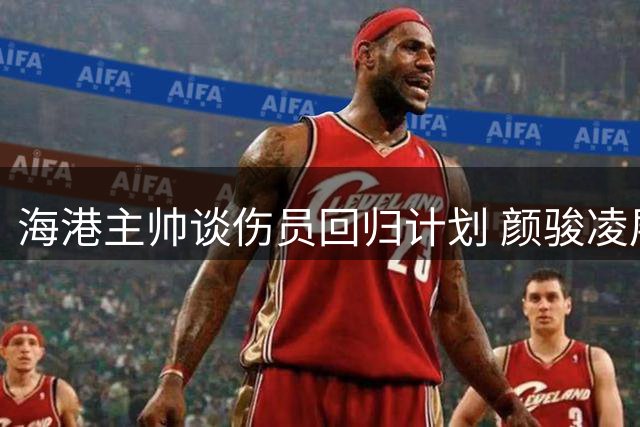 海港主帅谈伤员回归计划 颜骏凌展望主场关键战