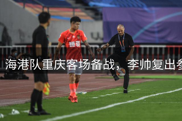 海港队重庆客场备战，李帅复出参与关键合练
