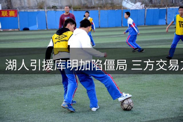 湖人引援库明加陷僵局 三方交易方案浮出水面