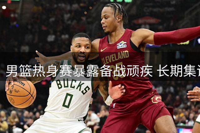 男篮热身赛暴露备战顽疾 长期集训模式亟待革新