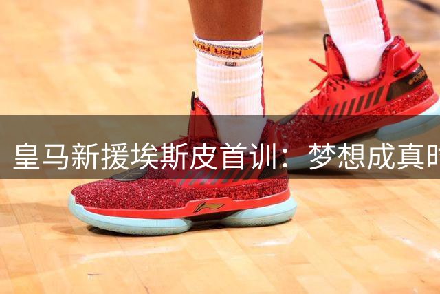 皇马新援埃斯皮首训：梦想成真时刻令人难忘