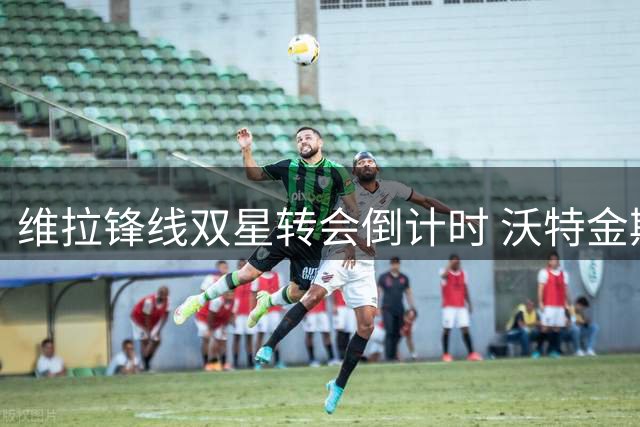 维拉锋线双星转会倒计时 沃特金斯转战沙特 杰克逊即将加盟