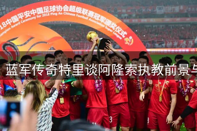 蓝军传奇特里谈阿隆索执教前景与俱乐部重建之路
