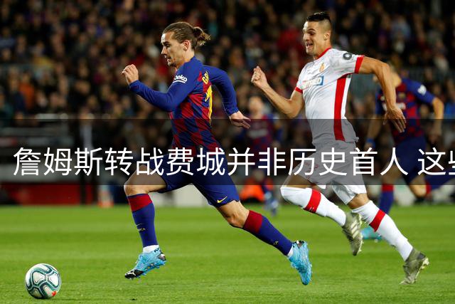 詹姆斯转战费城并非历史首人 这些NBA流浪汉早已完成四队壮举