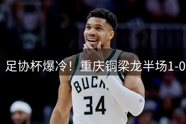 足协杯爆冷！重庆铜梁龙半场1-0领先 青岛西海岸后卫染红离场