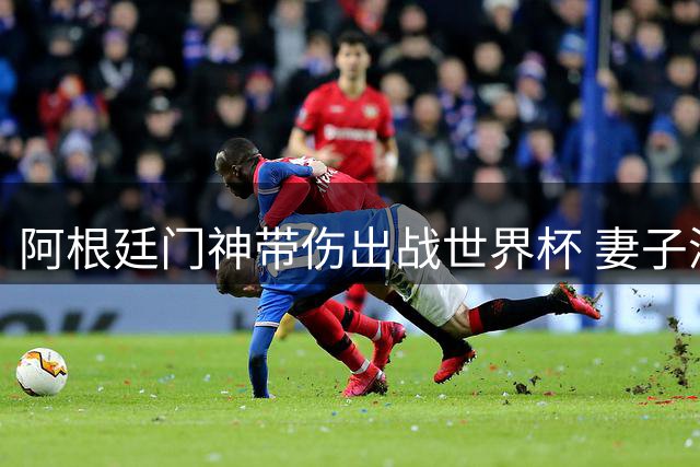 阿根廷门神带伤出战世界杯 妻子深情揭秘幕后心酸