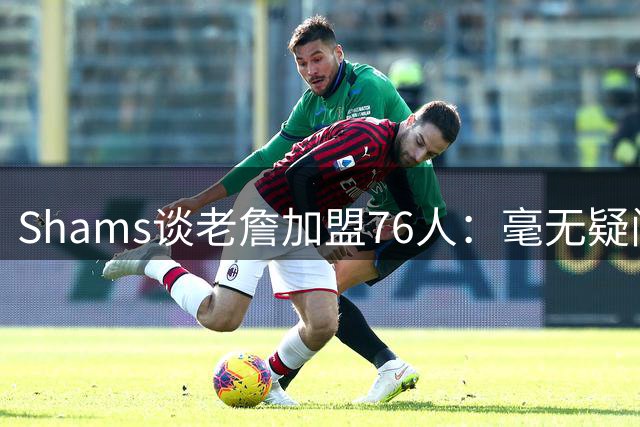 Shams谈老詹加盟76人：毫无疑问 这将彻底改变联盟的格局