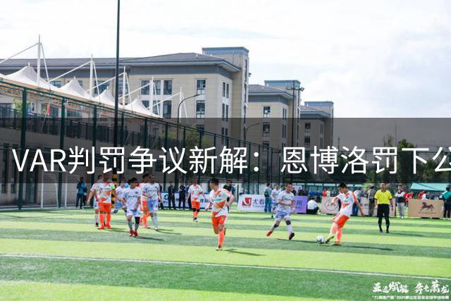 VAR判罚争议新解：恩博洛罚下公正性获IFAB确认